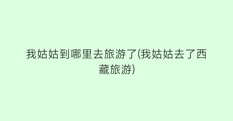 我姑姑到哪里去旅游了(我姑姑去了西藏旅游)