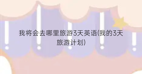 我将会去哪里旅游3天英语(我的3天旅游计划)