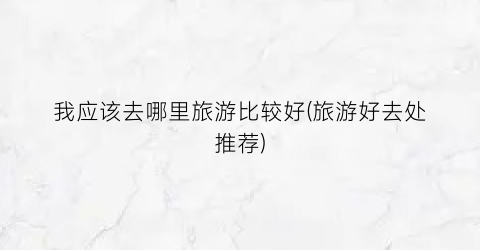 我应该去哪里旅游比较好(旅游好去处推荐)