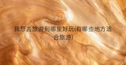 我想去旅游到哪里好玩(有哪些地方适合旅游)