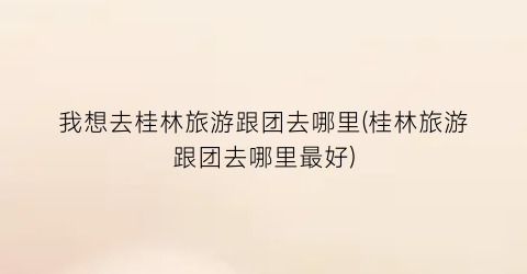 我想去桂林旅游跟团去哪里(桂林旅游跟团去哪里最好)