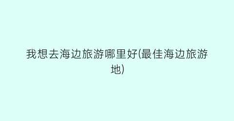 我想去海边旅游哪里好(最佳海边旅游地)