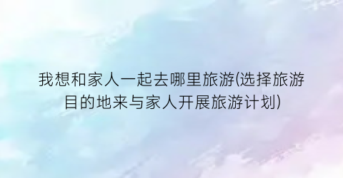 我想和家人一起去哪里旅游(选择旅游目的地来与家人开展旅游计划)