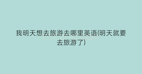 我明天想去旅游去哪里英语(明天就要去旅游了)
