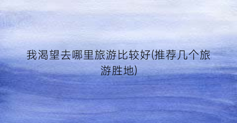我渴望去哪里旅游比较好(推荐几个旅游胜地)