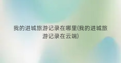 我的进城旅游记录在哪里(我的进城旅游记录在云端)