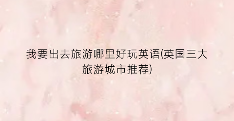 我要出去旅游哪里好玩英语(英国三大旅游城市推荐)