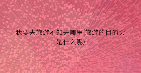 我要去旅游不知去哪里(旅游的目的会是什么呢)