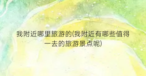 我附近哪里旅游的(我附近有哪些值得一去的旅游景点呢)