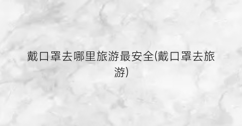 戴口罩去哪里旅游最安全(戴口罩去旅游)