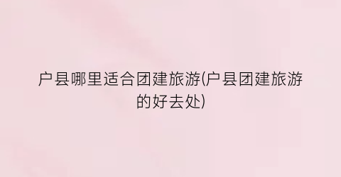 户县哪里适合团建旅游(户县团建旅游的好去处)