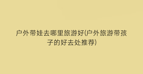 户外带娃去哪里旅游好(户外旅游带孩子的好去处推荐)