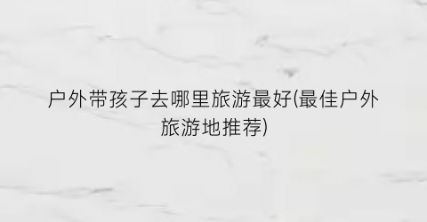 户外带孩子去哪里旅游最好(最佳户外旅游地推荐)