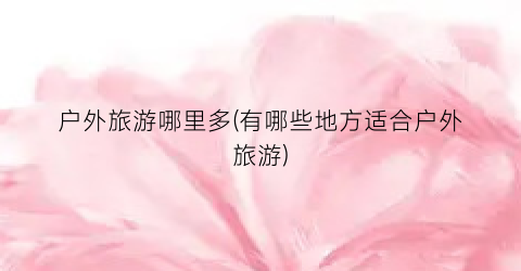 户外旅游哪里多(有哪些地方适合户外旅游)