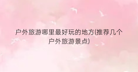 户外旅游哪里最好玩的地方(推荐几个户外旅游景点)