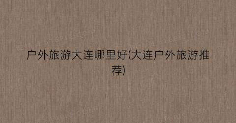 户外旅游大连哪里好(大连户外旅游推荐)