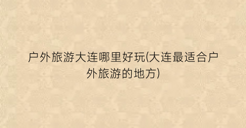 户外旅游大连哪里好玩(大连最适合户外旅游的地方)