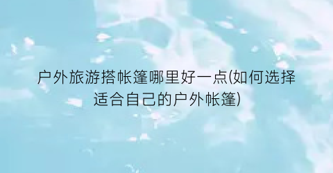 户外旅游搭帐篷哪里好一点(如何选择适合自己的户外帐篷)