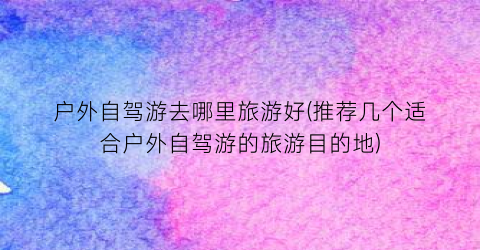 户外自驾游去哪里旅游好(推荐几个适合户外自驾游的旅游目的地)