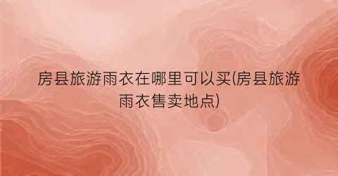 房县旅游雨衣在哪里可以买(房县旅游雨衣售卖地点)