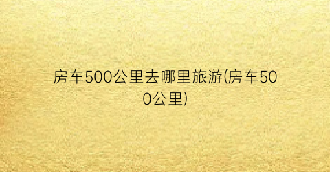 房车500公里去哪里旅游(房车500公里)