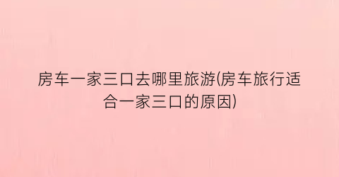 房车一家三口去哪里旅游(房车旅行适合一家三口的原因)