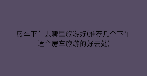 房车下午去哪里旅游好(推荐几个下午适合房车旅游的好去处)
