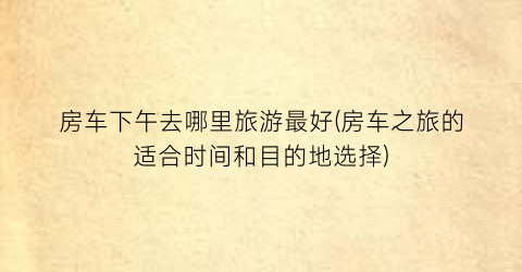 房车下午去哪里旅游最好(房车之旅的适合时间和目的地选择)