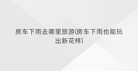 房车下雨去哪里旅游(房车下雨也能玩出新花样)