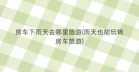 房车下雨天去哪里旅游(雨天也能玩转房车旅游)