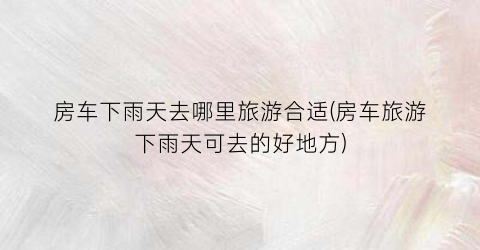 房车下雨天去哪里旅游合适(房车旅游下雨天可去的好地方)