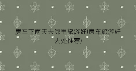 房车下雨天去哪里旅游好(房车旅游好去处推荐)