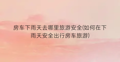 房车下雨天去哪里旅游安全(如何在下雨天安全出行房车旅游)