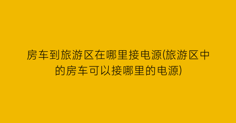 房车到旅游区在哪里接电源(旅游区中的房车可以接哪里的电源)