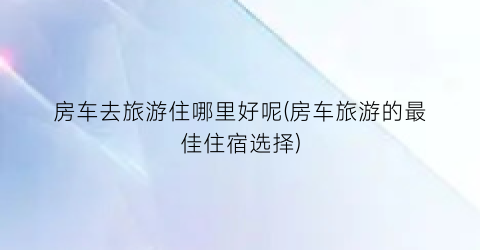 房车去旅游住哪里好呢(房车旅游的最佳住宿选择)