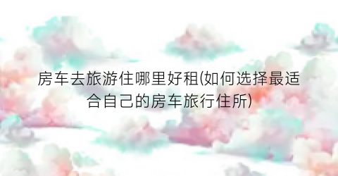 房车去旅游住哪里好租(如何选择最适合自己的房车旅行住所)