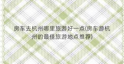 房车去杭州哪里旅游好一点(房车游杭州的最佳旅游地点推荐)