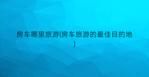 房车哪里旅游(房车旅游的最佳目的地)