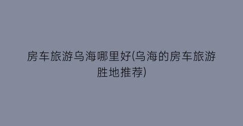 房车旅游乌海哪里好(乌海的房车旅游胜地推荐)