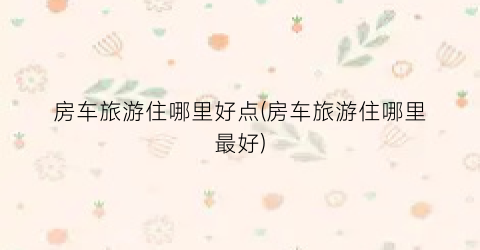 房车旅游住哪里好点(房车旅游住哪里最好)