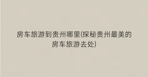房车旅游到贵州哪里(探秘贵州最美的房车旅游去处)