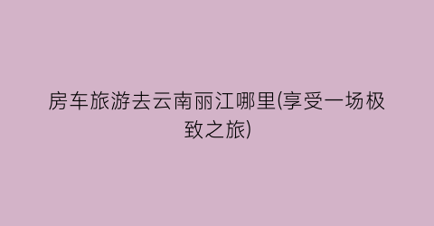 房车旅游去云南丽江哪里(享受一场极致之旅)