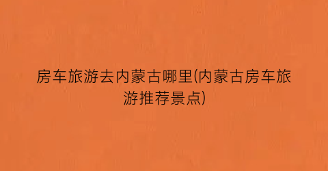 房车旅游去内蒙古哪里(内蒙古房车旅游推荐景点)