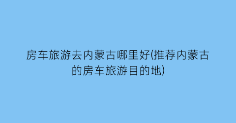 房车旅游去内蒙古哪里好(推荐内蒙古的房车旅游目的地)
