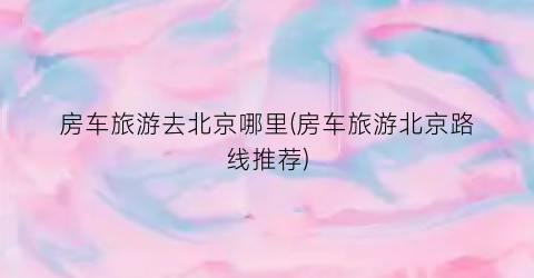 房车旅游去北京哪里(房车旅游北京路线推荐)