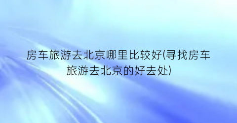 房车旅游去北京哪里比较好(寻找房车旅游去北京的好去处)
