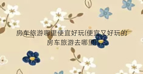 房车旅游哪里便宜好玩(便宜又好玩的房车旅游去哪里)