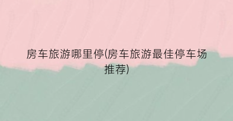 房车旅游哪里停(房车旅游最佳停车场推荐)
