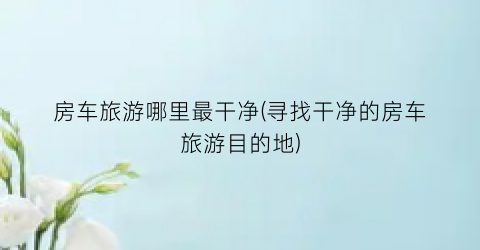 房车旅游哪里最干净(寻找干净的房车旅游目的地)
