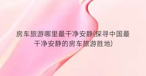 房车旅游哪里最干净安静(探寻中国最干净安静的房车旅游胜地)